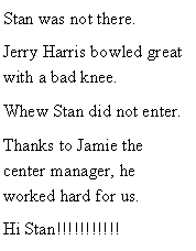 Text Box: Stan was not there. Jerry Harris bowled great with a bad knee. Whew Stan did not enter. Thanks to Jamie the center manager, he worked hard for us. Hi Stan!!!!!!!!!!!