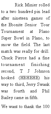 Text Box: 	Rick Minier rolled to a two hundred pin lead after nineteen games of the Ebonite Senior  Tour Tournament at Plano Super Bowl in Plano, to snow the field. The last match was really for drill. Chuck Pierce had a fine tournament finishing second, T J Johnson hooked (HEHEHE) his way to third, Jerry Swank was fourth and Phil Bailey came in fifth.We want to thank the 100 