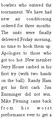 Text Box: bowlers who entered the tournament. We have had new air conditioning  ordered for three months. The units were finally delivered Friday morning, no time to hook them up. Apologies to those who got too hot. New member Jerry House cashed in his first try (with two hands on the ball). Randy Ham got his first cash. Jim Ensminger did not win. Mike Fleming came back from his worst preformance ever to get a 