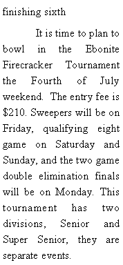 Text Box: finishing sixth	It is time to plan to bowl in the Ebonite Firecracker Tournament the Fourth of July weekend.  The entry fee is $210. Sweepers will be on Friday, qualifying eight game on Saturday and Sunday, and the two game double elimination finals will be on Monday. This tournament has two divisions, Senior and Super Senior, they are separate events. 