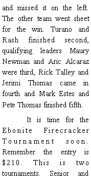 Text Box: and missed it on the left. The other team went sheet for the win. Turano and Rash finished second, qualifying leaders Maury Newman and Aric Alcaraz were third, Rick Talley and Jerimi Thomas came in fourth and Mark Estes and Pete Thomas finished fifth. 	It is time for the Ebonite Firecracker Tournament soon. Remember the entry is $210. This is two tournaments. Senior and 