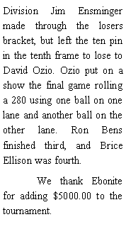 Text Box: Division Jim Ensminger made through the losers bracket, but left the ten pin in the tenth frame to lose to David Ozio. Ozio put on a show the final game rolling a 280 using one ball on one lane and another ball on the other lane. Ron Bens finished third, and Brice Ellison was fourth. 	We thank Ebonite for adding $5000.00 to the tournament. 
