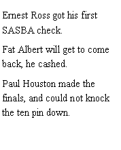 Text Box: Ernest Ross got his first SASBA check. Fat Albert will get to come back, he cashed.  Paul Houston made the finals, and could not knock the ten pin down. 