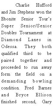 Text Box: 	Charlie Hufford and Jim Stephens won the Ebonite Senior Tours Super Senior/Senior Doubles Tournament  at Diamond Lanes in Odessa. They both qualified third to be paired together and proceeded to run away form the field on a demanding bowling condition. Fred Barnes and Bryce Ellison finished second, Gary 