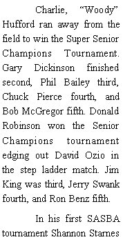 Text Box: 	Charlie, Woody Hufford ran away from the field to win the Super Senior Champions Tournament. Gary Dickinson finished second, Phil Bailey third, Chuck Pierce fourth, and Bob McGregor fifth. Donald Robinson won the Senior Champions tournament edging out David Ozio in the step ladder match. Jim King was third, Jerry Swank fourth, and Ron Benz fifth. 	In his first SASBA tournament Shannon Starnes 