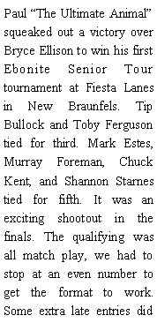 Text Box: Paul The Ultimate Animal squeaked out a victory over Bryce Ellison to win his first Ebonite Senior Tour tournament at Fiesta Lanes in New Braunfels. Tip Bullock and Toby Ferguson tied for third. Mark Estes, Murray Foreman, Chuck Kent, and Shannon Starnes tied for fifth. It was an exciting shootout in the finals. The qualifying was all match play, we had to stop at an even number to get the format to work. Some extra late entries did 