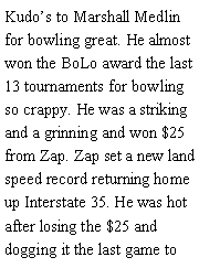 Text Box: Kudos to Marshall Medlin for bowling great. He almost won the BoLo award the last 13 tournaments for bowling so crappy. He was a striking and a grinning and won $25 from Zap. Zap set a new land speed record returning home up Interstate 35. He was hot after losing the $25 and dogging it the last game to 