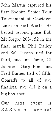 Text Box: John Martin captured his first Ebonite Senior Tour Tournament at Cowtown Lanes in Fort Worth. He bested second place Bob McGregor 203-152 in the final match. Phil Bailey and Sal Turano tied for third, and Jim Paine, CJ Johnson, Gary Pfeil and Fred Barnes tied of fifth. Conrad's to all of you finalists, you did it on a big boy shot. Our next event is SASBAs annual 