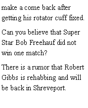 Text Box: make a come back after getting his rotator cuff fixed. Can you believe that Super Star Bob Freehauf did not win one match? There is a rumor that Robert Gibbs is rehabbing and will be back in Shreveport. 