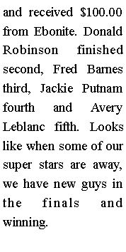 Text Box: and received $100.00 from Ebonite. Donald Robinson finished second, Fred Barnes third, Jackie Putnam fourth and Avery Leblanc fifth. Looks like when some of our super stars are away, we have new guys in the finals and winning. 