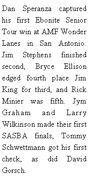 Text Box: Dan Speranza captured his first Ebonite Senior Tour win at AMF Wonder Lanes in San Antonio. Jim Stephens finished second, Bryce Ellison edged fourth place Jim King for third, and Rick Minier was fifth. Jym Graham and Larry Wilkinson made their first SASBA finals, Tommy Schwettmann got his first check, as did David Gorsch. 