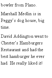 Text Box: bowler from Plano. Marshall Medlin is in Peggys dog house, big time.David Addington went to Chesters Hamburgers Restaurant and had the best hamburger he ever had. He really liked it!