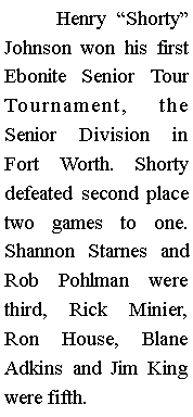Text Box: 	Henry Shorty Johnson won his first Ebonite Senior Tour Tournament, the Senior Division in Fort Worth. Shorty defeated second place two games to one. Shannon Starnes and Rob Pohlman were third, Rick Minier, Ron House, Blane Adkins and Jim King were fifth.