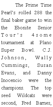 Text Box: 	The Prime Time Pearls rolled 288 the final baker game to win the Ebonite Senior Tours 4some tournament at Plano Super Bowl. C.J. Johnson, Wally Cummings, Susan Evans, and Danny Inocencio were the champions. The top seed Wildcats were second, Fred Barnes, 