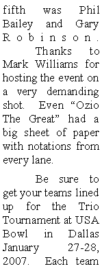 Text Box: fifth was Phil Bailey and Gary Robinson.   	Thanks to Mark Williams for hosting the event on a very demanding shot.  Even Ozio The Great had a big sheet of paper with notations from every lane.  	Be sure to get your teams lined up for the Trio Tournament at USA Bowl in Dallas January  27-28, 2007.  Each team 
