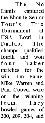 Text Box: 	The No Limits captured the Ebonite Senior Tours Trio Tournament at USA Bowl in Dallas. The champs qualified fourth and won four baker matches for the win. Jim Paine, Mike Warren and Paul Coover were on the winning team. They bowled games of 200, 209, 204, and 