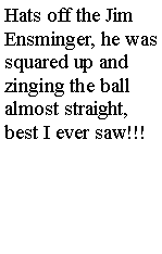 Text Box: Hats off the Jim Ensminger, he was  squared up and zinging the ball almost straight, best I ever saw!!!