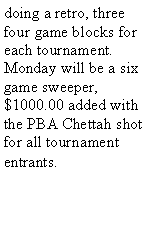 Text Box: doing a retro, three four game blocks for each tournament. Monday will be a six game sweeper, $1000.00 added with the PBA Chettah shot for all tournament entrants. 