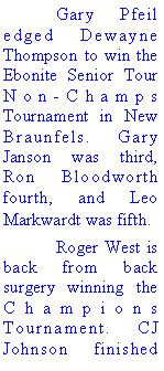 Text Box: 	Gary Pfeil edged Dewayne Thompson to win the Ebonite Senior Tour Non-Champs Tournament in New Braunfels. Gary Janson was third, Ron Bloodworth fourth, and Leo Markwardt was fifth. 	Roger West is back from back surgery winning the Champions Tournament. CJ Johnson finished 