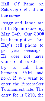 Text Box: Hall Of Fame on Saturday night of our tournament. Peggy and Jamie are off to Spain returning May 24th. Our 800# has been put on Tom Hays cell phone to get your messages. He does not have voice mail so please try to call him between 7AM and noon if you want to enter the Firecracker Tournament late. The entry fee is $210, the 