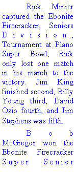Text Box: 	Rick Minier captured the Ebonite Firecracker, Seniors Division, Tournament at Plano Super Bowl, Rick only lost one match in his march to the victory. Jim King finished second, Billy Young third, David Ozio fourth, and Jim Stephens was fifth. 	Bob McGregor won the Ebonite Firecracker Super Senior 