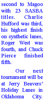 Text Box: second to Magoo with 23 SASBA titles. Charlie Hufford was third, his highest finish on synthetic lanes, Roger West was fourth, and Chuck Pierce finished fifth. 	Our next tournament will be at Jerry Beavers Holiday Lanes in Oklahoma City. 