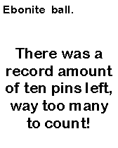 Text Box: Ebonite  ball. There was a record amount of ten pins left, way too many to count!
