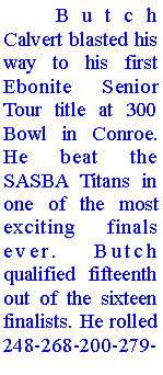 Text Box: 	Butch Calvert blasted his way to his first Ebonite Senior Tour title at 300 Bowl in Conroe. He beat the  SASBA Titans in one of the most exciting finals ever. Butch qualified fifteenth out of the sixteen finalists. He rolled 248-268-200-279-