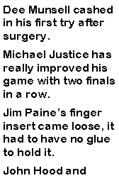 Text Box: Dee Munsell cashed in his first try after surgery. Michael Justice has really improved his game with two finals in a row. Jim Paines finger insert came loose, it had to have no glue to hold it. John Hood and 