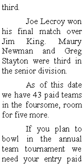 Text Box: third. 	Joe Lecroy won his final match over Jim King. Maury Newman and Greg Stayton were third in the senior division. 	As of this date we have 43 paid teams in the foursome, room for five more.	If you plan to bowl in the annual team tournament we need your entry paid 