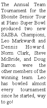 Text Box: The Annual Team Tournament for the Ebonite Senior Tour at Plano Super Bowl produced two new SASBA Champions, Leo Markwardt and Dennis Howard. Norm Clark, Steve McBride, and Doug Barron were the other members of the  winning team. Leo has bowled almost every tournament since he started, way to go!