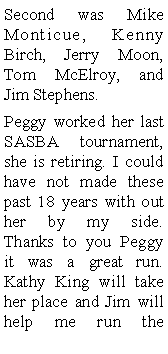 Text Box: Second was Mike Monticue, Kenny Birch, Jerry Moon, Tom McElroy, and Jim Stephens. Peggy worked her last SASBA tournament, she is retiring. I could have not made these past 18 years with out her by my side. Thanks to you Peggy   it was a great run. Kathy King will take her place and Jim will help me run the 