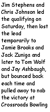 Text Box: Jim Stephens and Chris Johnson led the qualifying on Saturday, then lost the lead temporarily to Jamie Brooks and Jack Zuniga and later to Tom Wolf and Jay Ashbaugh, but bounced back each time and pulled away to nab the victory at Crossroads Bowling 