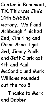 Text Box: Center in Beaumont, TX. This was Jims 14th SASBA victory.  Wolf and Ashbaugh finished 2nd, Jim King and Omar Arnett got 3rd, Jimmy Paulk and Jeff Clark got 4th and Paul McCordic and Mark Williams rounded out the top 5.     Thanks to Mark and Debbie 