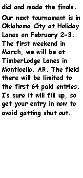 Text Box: did and made the finals.Our next tournament is in Oklahoma City at Holiday Lanes on February 2-3. The first weekend in March, we will be at TimberLodge Lanes in Monticello, AR. The field there will be limited to the first 64 paid entries.  Is sure it will fill up, so get your entry in now to avoid getting shut out.