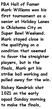 Text Box: PBA Hall of Famer Mark Williams won his first tournament as a senior at Holiday Lanes in Oklahoma City on Super Bowl Weekend. Mark stayed close in the qualifying on a condition that seemed to favor the straighter players, but in the finals, Mark got his strike ball working and pulled away for the win. Rickey Kendrick shot 1021 on the early squad Sunday morning to make the finals, 