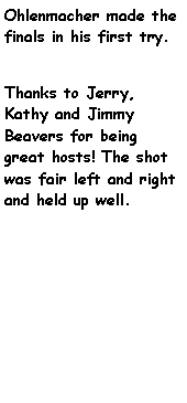Text Box: Ohlenmacher made the finals in his first try. Thanks to Jerry, Kathy and Jimmy Beavers for being great hosts! The shot was fair left and right and held up well.