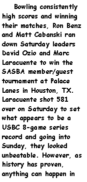Text Box:     Bowling consistently high scores and winning their matches, Ron Benz and Matt Cabanski ran down Saturday leaders David Ozio and Marc Laracuente to win the SASBA member/guest tournament at Palace Lanes in Houston, TX. Laracuente shot 581 over on Saturday to set what appears to be a USBC 8-game series record and going into Sunday, they looked unbeatable. However, as history has proven, anything can happen in 