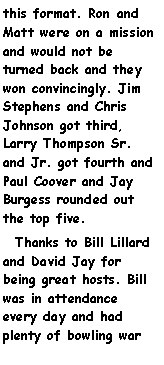 Text Box: this format. Ron and Matt were on a mission and would not be turned back and they won convincingly. Jim Stephens and Chris Johnson got third, Larry Thompson Sr. and Jr. got fourth and Paul Coover and Jay Burgess rounded out the top five.  Thanks to Bill Lillard and David Jay for being great hosts. Bill was in attendance every day and had plenty of bowling war 