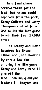 Text Box:     In a final where several teams got the lead, but no one could separate from the pack, Kenny Gullette and Larry Thompson vaulted from 3rd to 1st the last game to win their first SASBA titles.    Joe LeCroy and David Rountree led Bryce Ellison and John Hawkins by only a few pins entering the title game.  Kenny and Larry were 13 pins off the lead...bowling qualifying leaders Bill Stayton and 