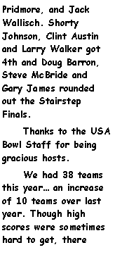 Text Box: Pridmore, and Jack Wallisch. Shorty Johnson, Clint Austin and Larry Walker got 4th and Doug Barron, Steve McBride and Gary James rounded out the Stairstep Finals.     Thanks to the USA Bowl Staff for being gracious hosts.     We had 38 teams this year an increase of 10 teams over last year. Though high scores were sometimes hard to get, there 
