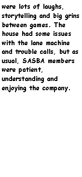 Text Box: were lots of laughs, storytelling and big grins between games. The house had some issues with the lane machine and trouble calls, but as usual, SASBA members were patient, understanding and enjoying the company. 