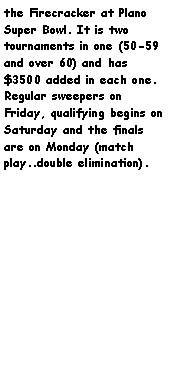Text Box: the Firecracker at Plano Super Bowl. It is two tournaments in one (50-59 and over 60) and has $3500 added in each one. Regular sweepers on Friday, qualifying begins on Saturday and the finals are on Monday (match play..double elimination).