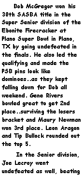 Text Box:     Bob McGregor won his 30th SASBA title in the Super Senior division of the Ebonite Firecracker at Plano Super Bowl in Plano, TX by going undefeated in the finals. He also led the qualifying and made the PSB pins look like dominoes..as they kept falling down for Bob all weekend. Gene Rivers bowled great to get 2nd place..surviving the losers bracket and Maury Newman won 3rd place. Leon Aragon and Tip Bullock rounded out the top 5.      In the Senior division, Joe Lecroy went undefeated as well, beating 