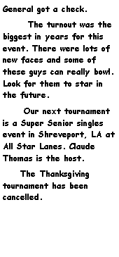 Text Box: General got a check.       The turnout was the biggest in years for this event. There were lots of new faces and some of these guys can really bowl. Look for them to star in the future.      Our next tournament is a Super Senior singles event in Shreveport, LA at All Star Lanes. Claude Thomas is the host.      The Thanksgiving tournament has been cancelled. 