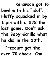 Text Box: 	Kenerson got to bowl with his idol. Fluffy squeaked in by 1 pin with a 278 the last game. Dont ask the Baby Gorilla what he did in the 10th.  Precourt got the over 70 check. Can 