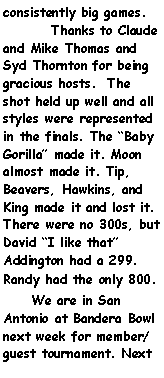 Text Box: consistently big games.	Thanks to Claude and Mike Thomas and Syd Thornton for being gracious hosts.  The shot held up well and all styles were represented in the finals. The Baby Gorilla made it. Moon almost made it. Tip, Beavers, Hawkins, and King made it and lost it. There were no 300s, but David I like that Addington had a 299. Randy had the only 800.      We are in San Antonio at Bandera Bowl next week for member/guest tournament. Next 