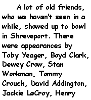 Text Box:     A lot of old friends, who we havent seen in a while, showed up to bowl in Shreveport. There were appearances by Toby Yeager, Boyd Clark, Dewey Crow, Stan Workman, Tommy Crouch, David Addington, Jackie LeCroy, Henry 