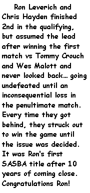 Text Box:     Ron Leverich and Chris Hayden finished 2nd in the qualifying, but assumed the lead after winning the first match vs Tommy Crouch and Wes Malott and never looked back going undefeated until an inconsequential loss in the penultimate match. Every time they got behind, they struck out to win the game until the issue was decided. It was Rons first SASBA title after 10 years of coming close. Congratulations Ron!	