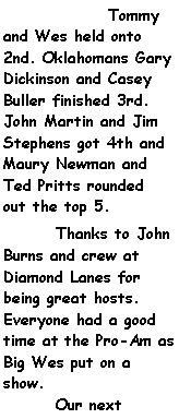 Text Box: 		Tommy and Wes held onto 2nd. Oklahomans Gary Dickinson and Casey Buller finished 3rd. John Martin and Jim Stephens got 4th and Maury Newman and Ted Pritts rounded out the top 5.	Thanks to John Burns and crew at Diamond Lanes for being great hosts. Everyone had a good time at the Pro-Am as Big Wes put on a show.				Our next 